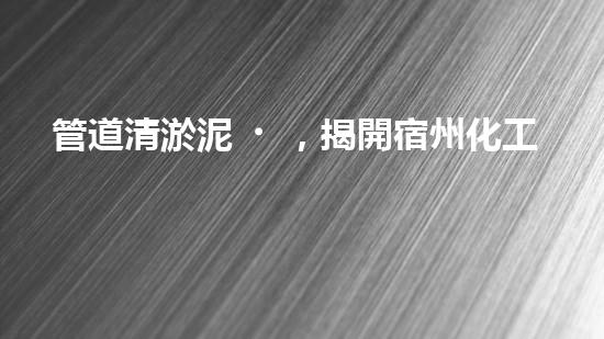 管道清淤泥，揭開宿州化工廠隱患！